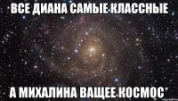 Все Диана самые классные а Михалина ващее космос*