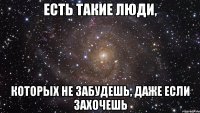 ЕСТЬ ТАКИЕ ЛЮДИ, КОТОРЫХ НЕ ЗАБУДЕШЬ, ДАЖЕ ЕСЛИ ЗАХОЧЕШЬ