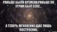 Раньше были времена,раньше по утрам был секс... а теперь мгновение,щас лишь построение.