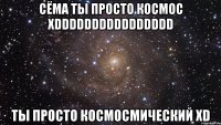 СЁМА ТЫ ПРОСТО КОСМОС XDDDDDDDDDDDDDDDD ТЫ ПРОСТО КОСМОСМИЧЕСКИЙ XD