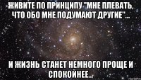 Живите по принципу "мне плевать, что обо мне подумают другие"... и жизнь станет немного проще и спокойнее...