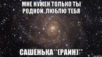 мне нужен только ты родной..люблю тебя сашенька**(раин)**