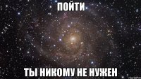 пойти ты никому не нужен