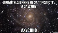 любити дівчину не за "прєлісті", а за душу Ахуєнно