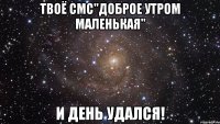 Твоё смс"Доброе утром маленькая" и день удался!