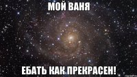 Мой Ваня ебать как прекрасен!