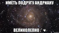 иметь подругу Андриану великолепно :* ♥