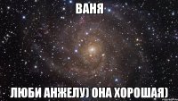 Ваня люби Анжелу) она хорошая)