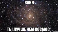 Ваня ты лучше чем космос*