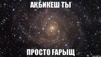 Ақбикеш Ты Просто Ғарыщ