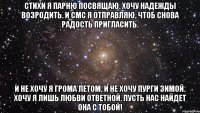 Стихи я парню посвящаю. Хочу надежды возродить. И смс я отправляю, Чтоб снова радость пригласить. И не хочу я грома летом, И не хочу пурги зимой. Хочу я лишь любви ответной. Пусть нас найдет она с тобой!