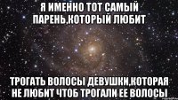 я именно тот самый парень,который любит трогать волосы девушки,которая не любит чтоб трогали ее волосы