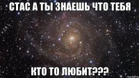 СТАС А ТЫ ЗНАЕШЬ ЧТО ТЕБЯ КТО ТО ЛЮБИТ???