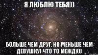 я люблю тебя)) больше чем друг, но меньше чем девушку) что то между))