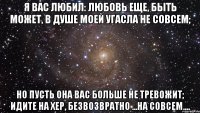 Я вас любил: любовь еще, быть может, В душе моей угасла не совсем; Но пусть она вас больше не тревожит; Идите на хер, безвозвратно ...на совсем....