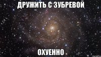 Дружить с Зубревой Охуенно