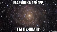 Маришка гейгер, ты лучшая)*