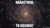 Нааастюш.. Ти космос*