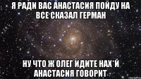 я ради вас анастасия пойду на все сказал Герман ну что ж олег идите нах*й анастасия говорит