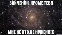 Зайченок, кроме тебя Мне не кто не нужен!!!))