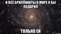 И все бриллианты в мире я бы подарил только ей