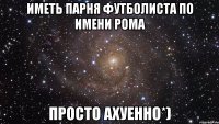 Иметь парня футболиста по имени Рома Просто ахуенно*)