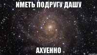 Иметь подругу Дашу Ахуенно