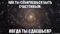 как ты собираешься быть счастливым, когда ты сдаешься?