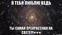 я тебя люблю ведь ты самая ПРЕКРАССНАЯ на свете!!!♥♥♥