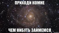 Приходи комне чем нибуть займемся