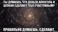 Ты думаешь, что деньги, алкоголь и шлюхи сделают тебя счастливым? Правильно думаешь. Сделают.