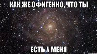 Как же офигенно, что ты ЕСТЬ У МЕНЯ