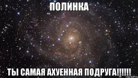 Полинка ты самая ахуенная подруга!!!!!!