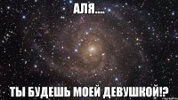 Аля.... Ты будешь моей девушкой!?