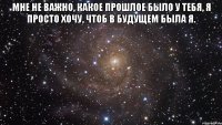 Мне не важно, какое прошлое было у тебя, я просто хочу, чтоб в будущем была я. 