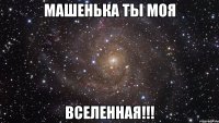 Машенька ты моя ВСЕЛЕННАЯ!!!