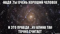 Надя ,ты очень хороший человек и это правда ...Ну Алина так точно считает