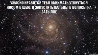 Ужасно нравится тебя обнимать,уткнуться носом в шею, и запустить пальцы в волосы на затылке 