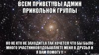 Всем привет!!Вы админ прикольной группы Но не кто не заходит):А так хочется что бы было много участников!!Добавляете меня в друзья и я вам помогу !!