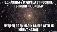 Однажды у мудреца спросили: "Ты меня любишь?" Мудрец подумал и был в сети 15 минут назад.