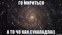 го мириться а то чо как сукападла((