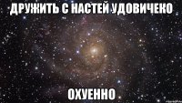 дружить с настей удовичеко ОХУЕННО