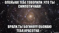 Оленька! Тебе говорили ,что ты симпотичная! Врали,ТЫ БОГИНЯ!!! Обожаю тебя,красотка :-*