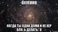 Охуенно Когда ты одна дома и не хер бЛя..ь делать**8