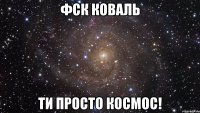 Фск Коваль ти просто космос!