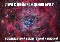 Лера с днём рождения бро )* оставайся такой же ахуительной и классной )