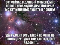 Вот сейчас в данный момент, мне просто необходим друг который может меня выслушать и понять! да и у меня есть такой но он не не совсем друг, да к тому-же и его нет рядом(((