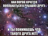 как порой хочется поплакаться в рубашку другу и ты понимаешь что такого друга нет(