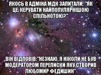 Якось в адміна мдк запитали: "Як це, керувати найпопулярнішою спільнотою?" він відповів:"незнаю, я ніколи не був модератором переписки яку створив Любомир федишин"