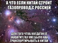 А что если Китай строит газопровод с Россией Для того чтоб когда он её захватит,газ уже было как транспортирывать в Китай